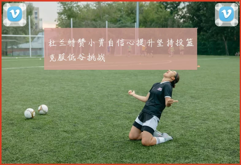 杜兰特赞小贾自信心提升坚持投篮克服低谷挑战