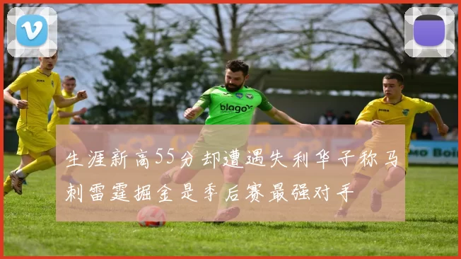 生涯新高55分却遭遇失利华子称马刺雷霆掘金是季后赛最强对手