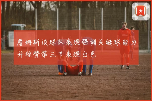詹姆斯谈球队表现强调关键球能力并称赞第三节表现出色