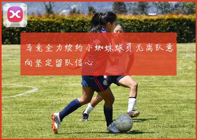 马竞全力续约小蜘蛛球员无离队意向坚定留队信心