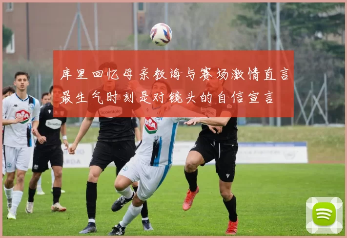 库里回忆母亲教诲与赛场激情直言最生气时刻是对镜头的自信宣言