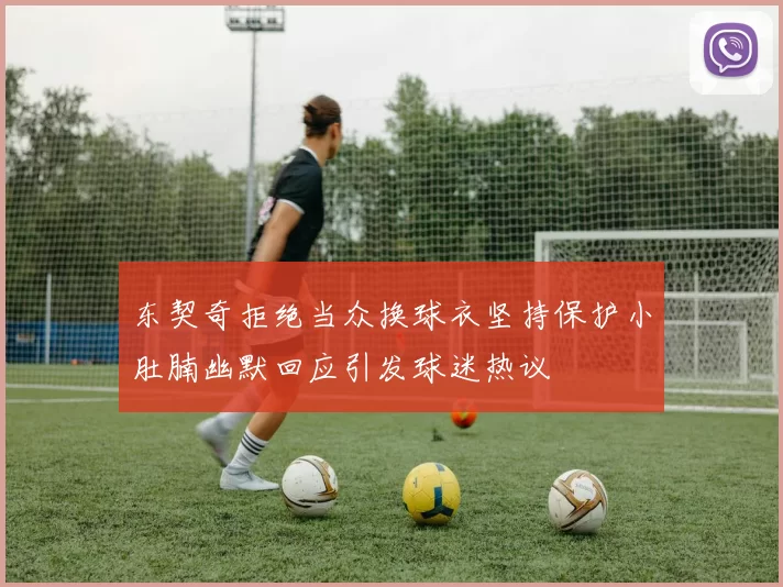 东契奇拒绝当众换球衣坚持保护小肚腩幽默回应引发球迷热议